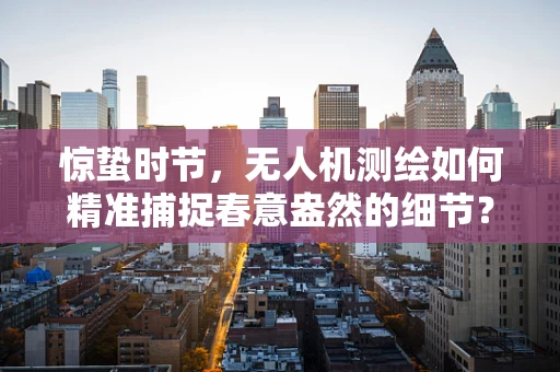 惊蛰时节，无人机测绘如何精准捕捉春意盎然的细节？