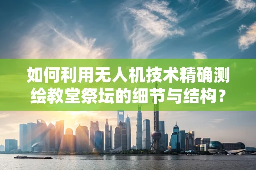 如何利用无人机技术精确测绘教堂祭坛的细节与结构？