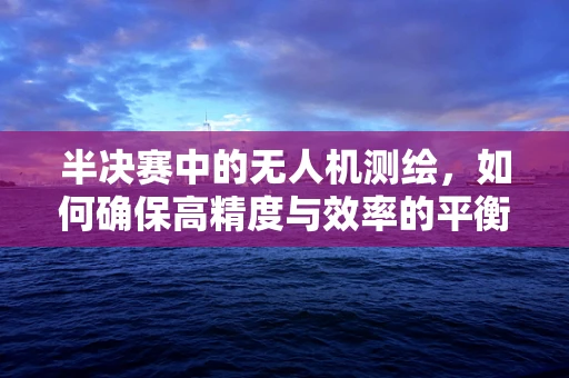 半决赛中的无人机测绘，如何确保高精度与效率的平衡？