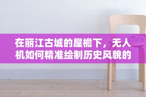 在丽江古城的屋檐下，无人机如何精准绘制历史风貌的‘空中地图’？