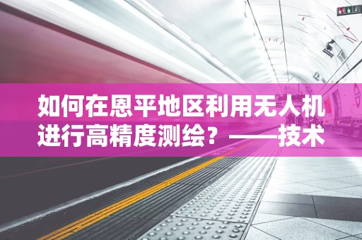 如何在恩平地区利用无人机进行高精度测绘？——技术挑战与解决方案