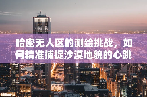 哈密无人区的测绘挑战，如何精准捕捉沙漠地貌的心跳？
