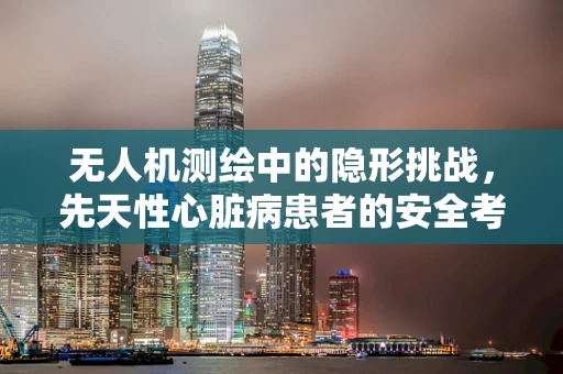 无人机测绘中的隐形挑战，先天性心脏病患者的安全考量