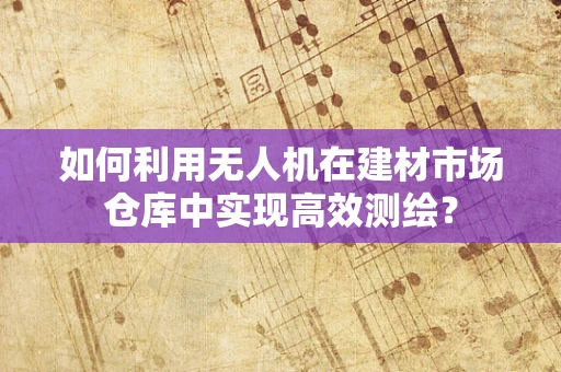 如何利用无人机在建材市场仓库中实现高效测绘？
