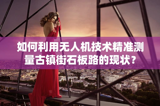 如何利用无人机技术精准测量古镇街石板路的现状？