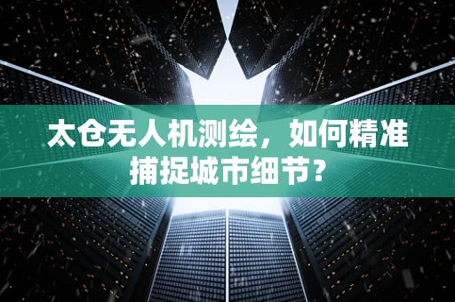 太仓无人机测绘，如何精准捕捉城市细节？