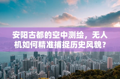 安阳古都的空中测绘，无人机如何精准捕捉历史风貌？