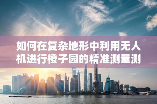 如何在复杂地形中利用无人机进行橙子园的精准测量测绘？