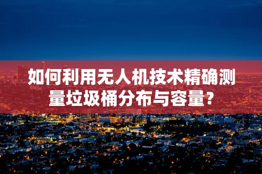 如何利用无人机技术精确测量垃圾桶分布与容量？
