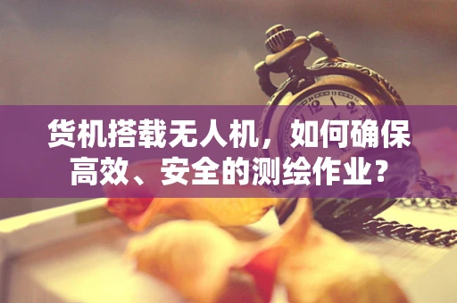 货机搭载无人机，如何确保高效、安全的测绘作业？