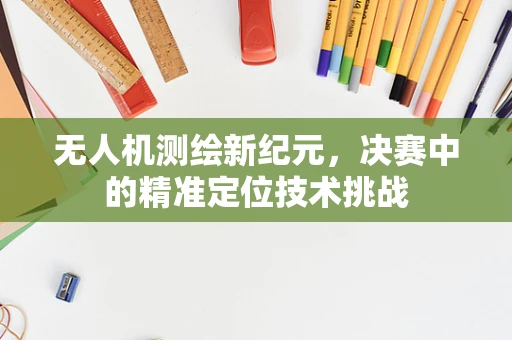 无人机测绘新纪元，决赛中的精准定位技术挑战