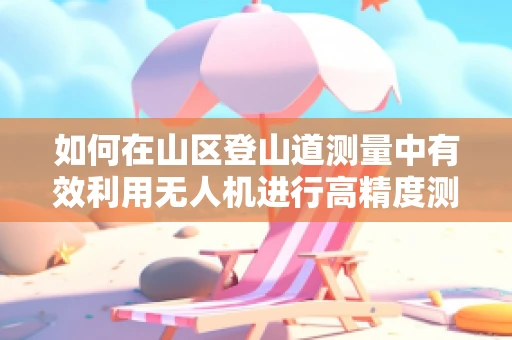 如何在山区登山道测量中有效利用无人机进行高精度测绘？