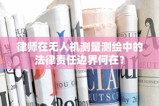 律师在无人机测量测绘中的法律责任边界何在？