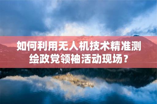 如何利用无人机技术精准测绘政党领袖活动现场？