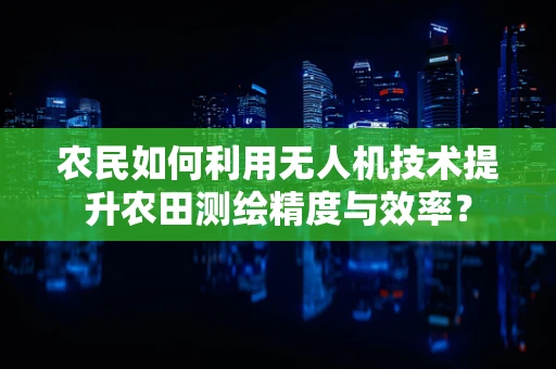 农民如何利用无人机技术提升农田测绘精度与效率？