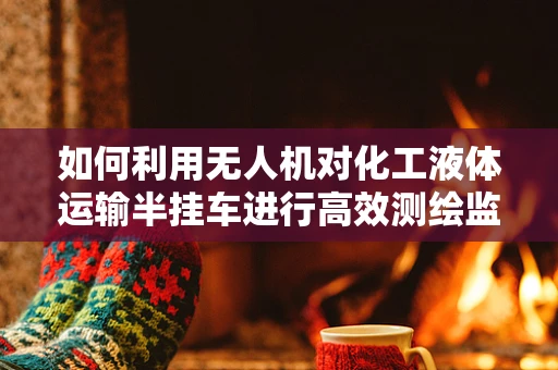 如何利用无人机对化工液体运输半挂车进行高效测绘监测？