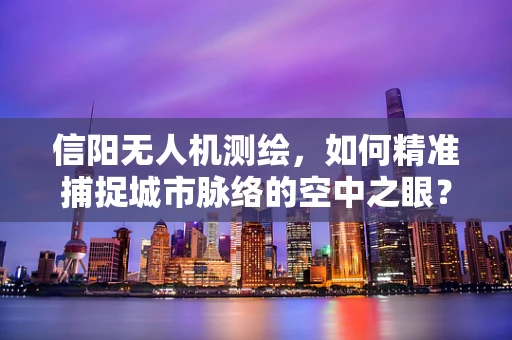 信阳无人机测绘，如何精准捕捉城市脉络的空中之眼？