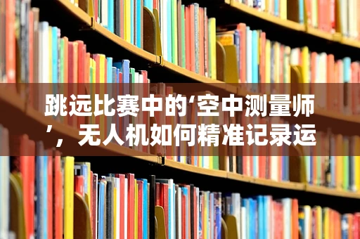跳远比赛中的‘空中测量师’，无人机如何精准记录运动员的飞跃？