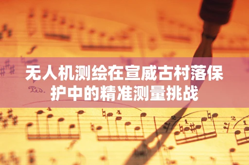 无人机测绘在宣威古村落保护中的精准测量挑战