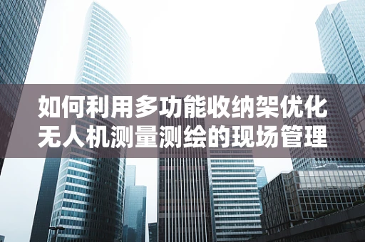 如何利用多功能收纳架优化无人机测量测绘的现场管理？
