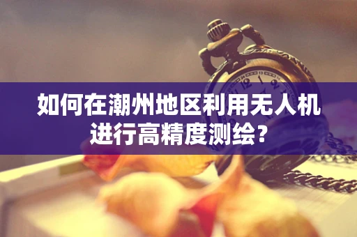 如何在潮州地区利用无人机进行高精度测绘？