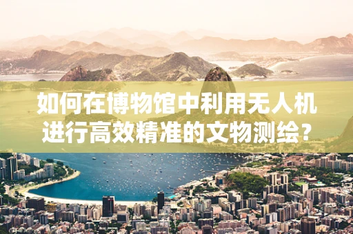 如何在博物馆中利用无人机进行高效精准的文物测绘？