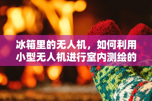 冰箱里的无人机，如何利用小型无人机进行室内测绘的挑战与机遇？