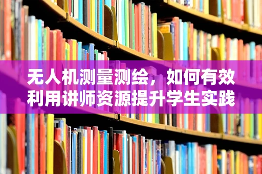 无人机测量测绘，如何有效利用讲师资源提升学生实践能力？