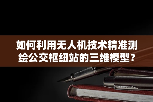 如何利用无人机技术精准测绘公交枢纽站的三维模型？