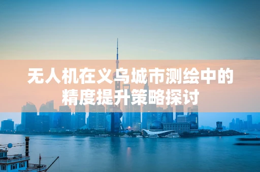 无人机在义乌城市测绘中的精度提升策略探讨