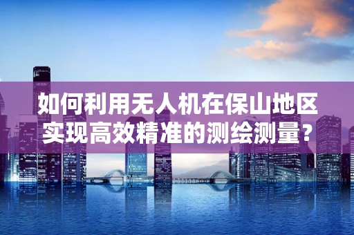 如何利用无人机在保山地区实现高效精准的测绘测量？