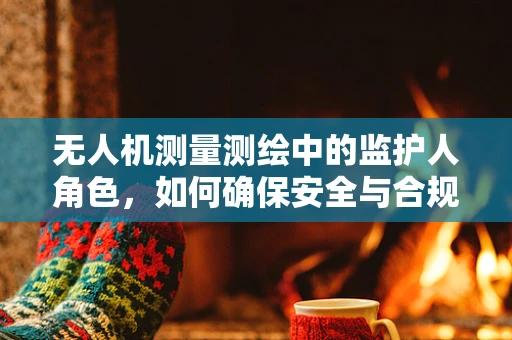 无人机测量测绘中的监护人角色，如何确保安全与合规？