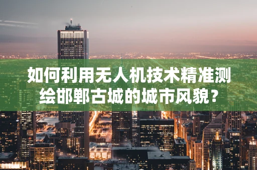 如何利用无人机技术精准测绘邯郸古城的城市风貌？