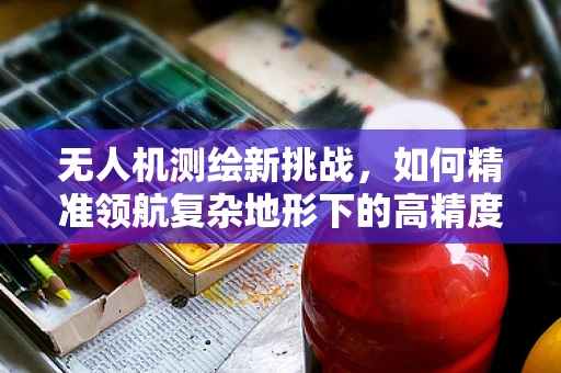 无人机测绘新挑战，如何精准领航复杂地形下的高精度测量？