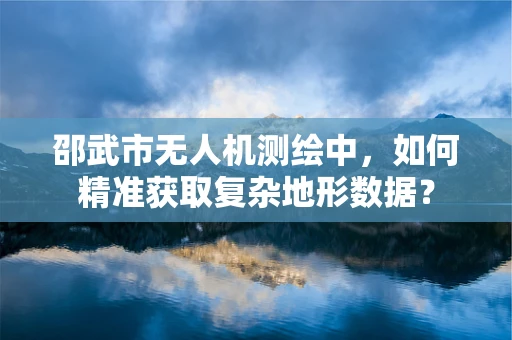 邵武市无人机测绘中，如何精准获取复杂地形数据？
