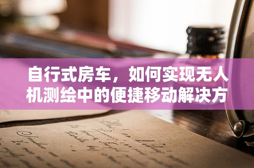 自行式房车，如何实现无人机测绘中的便捷移动解决方案？