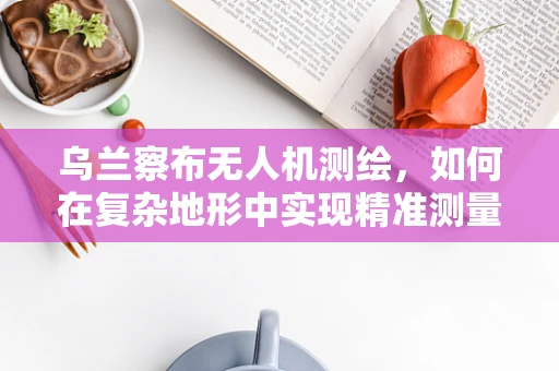 乌兰察布无人机测绘，如何在复杂地形中实现精准测量？