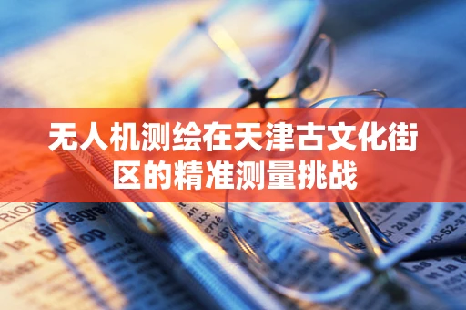无人机测绘在天津古文化街区的精准测量挑战