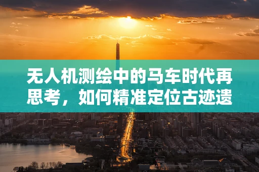 无人机测绘中的马车时代再思考，如何精准定位古迹遗址的边界？