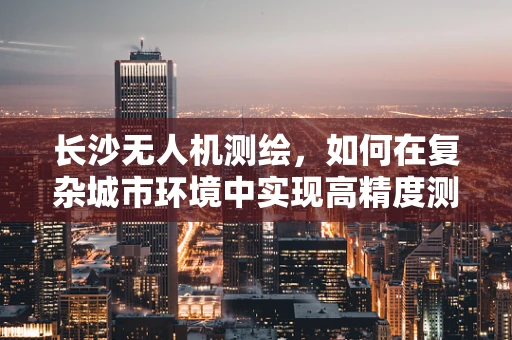 长沙无人机测绘，如何在复杂城市环境中实现高精度测量？