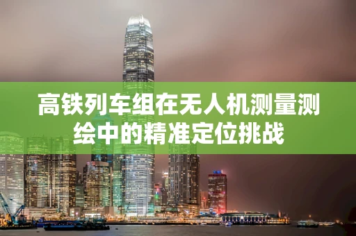 高铁列车组在无人机测量测绘中的精准定位挑战
