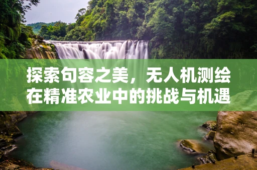 探索句容之美，无人机测绘在精准农业中的挑战与机遇