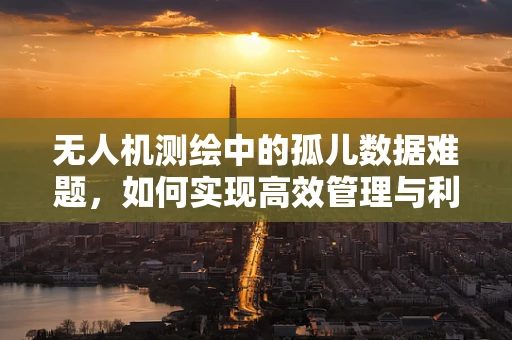 无人机测绘中的孤儿数据难题，如何实现高效管理与利用？