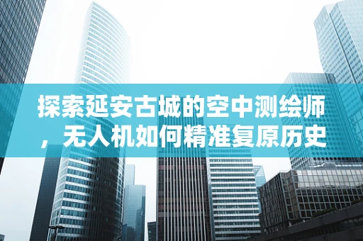 探索延安古城的空中测绘师，无人机如何精准复原历史风貌？