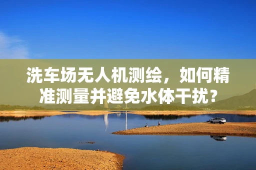 洗车场无人机测绘，如何精准测量并避免水体干扰？