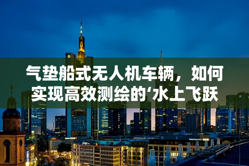 气垫船式无人机车辆，如何实现高效测绘的‘水上飞跃’？