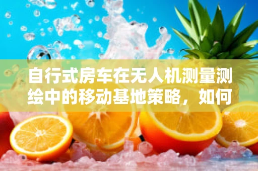 自行式房车在无人机测量测绘中的移动基地策略，如何高效利用？