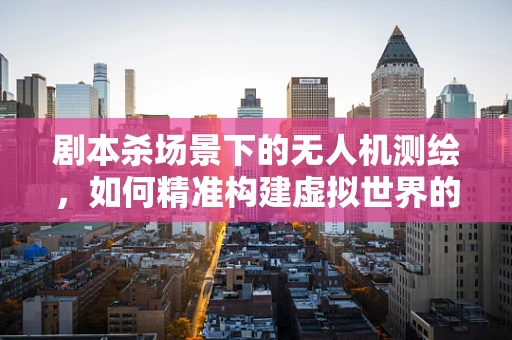 剧本杀场景下的无人机测绘，如何精准构建虚拟世界的真实感？
