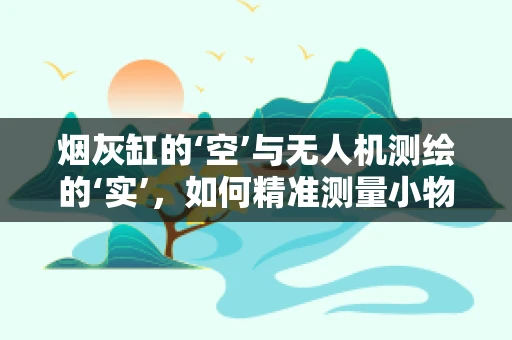 烟灰缸的‘空’与无人机测绘的‘实’，如何精准测量小物体表面积？