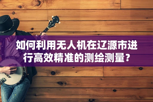 如何利用无人机在辽源市进行高效精准的测绘测量？